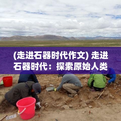 (走进石器时代作文) 走进石器时代：探索原始人类究竟如何使用早期工具狩猎与生存的故事